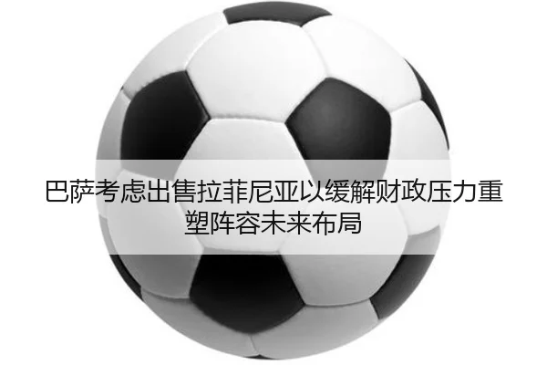 巴萨考虑出售拉菲尼亚以缓解财政压力重塑阵容未来布局