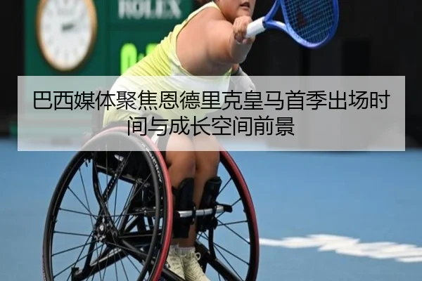巴西媒体聚焦恩德里克皇马首季出场时间与成长空间前景
