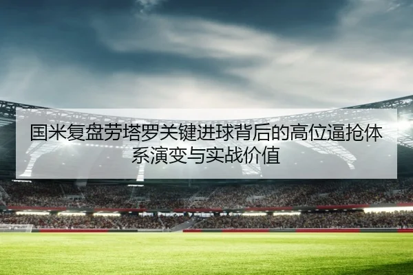 国米复盘劳塔罗关键进球背后的高位逼抢体系演变与实战价值