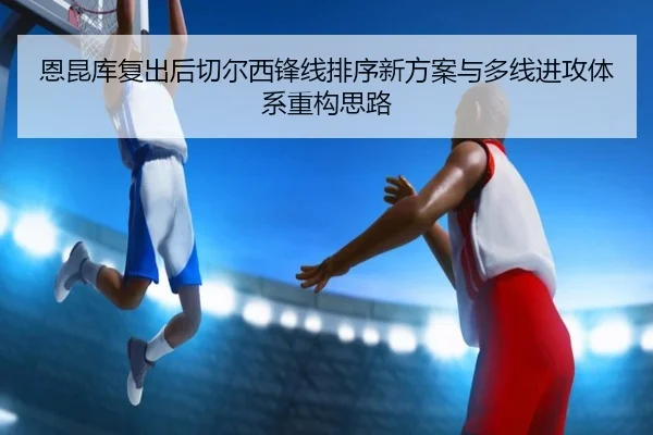 恩昆库复出后切尔西锋线排序新方案与多线进攻体系重构思路