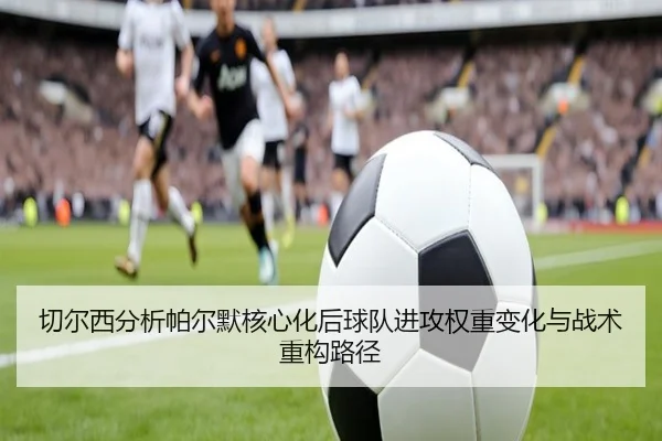 切尔西分析帕尔默核心化后球队进攻权重变化与战术重构路径
