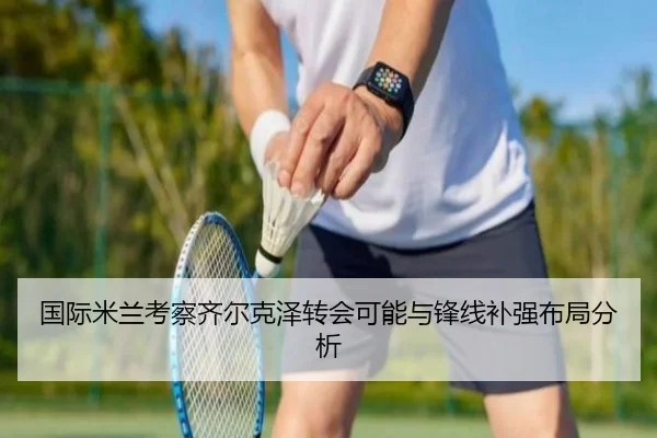 国际米兰考察齐尔克泽转会可能与锋线补强布局分析