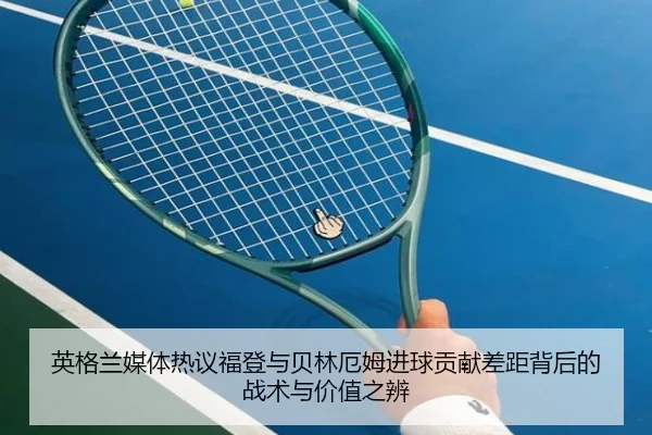 英格兰媒体热议福登与贝林厄姆进球贡献差距背后的战术与价值之辨