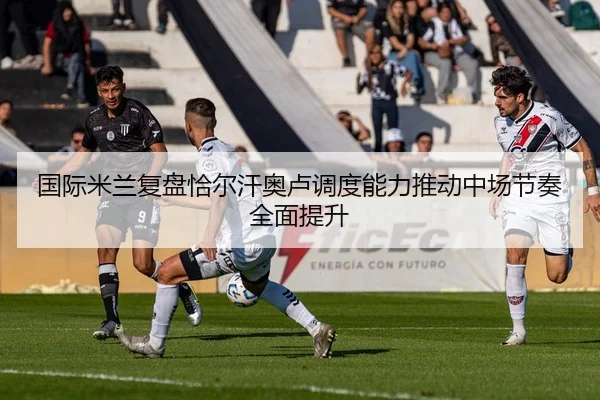 国际米兰复盘恰尔汗奥卢调度能力推动中场节奏全面提升