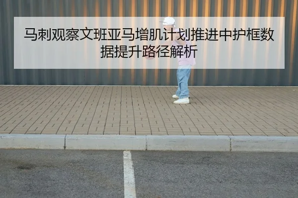 马刺观察文班亚马增肌计划推进中护框数据提升路径解析