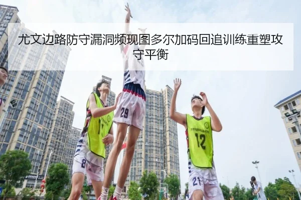 尤文边路防守漏洞频现图多尔加码回追训练重塑攻守平衡