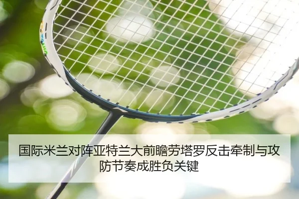 国际米兰对阵亚特兰大前瞻劳塔罗反击牵制与攻防节奏成胜负关键